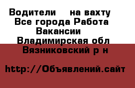 Водители BC на вахту. - Все города Работа » Вакансии   . Владимирская обл.,Вязниковский р-н